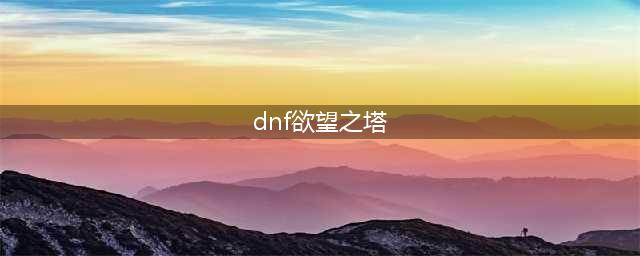 DNF欲望之塔在哪里以及怎么打全面讲解(dnf欲望之塔)