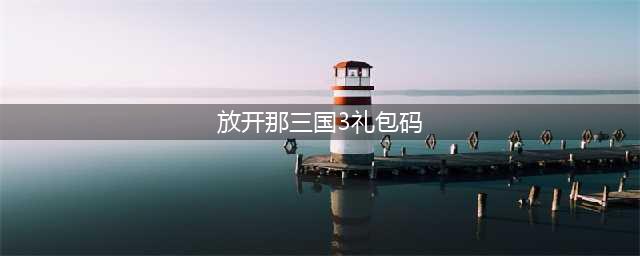 《放开那三国3》礼包码有哪些 通用礼包码分享(放开那三国3礼包码)