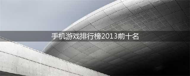2013年手机游戏排行榜前十名 经典知名手机游戏有哪些(手机游戏排行榜2013前十名)