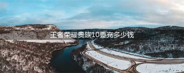 王者荣耀v10一共要充多少钱才行？vip1-10价格表2022(王者荣耀贵族10要充多少钱)