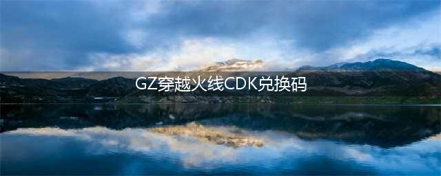 gz穿越火线cdk兑换码一览2021(GZ穿越火线CDK兑换码)