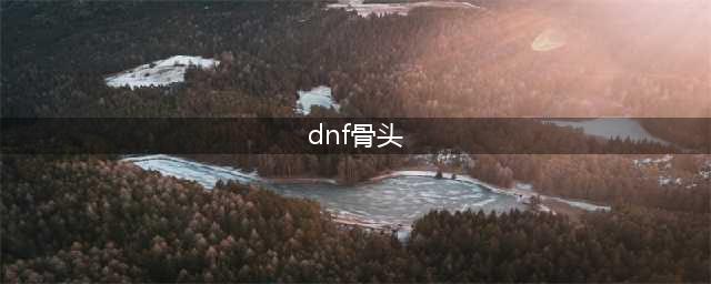 地下城割草骨头怎么获得？新武器骨头获取方法(dnf骨头)