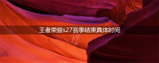 王者荣耀s27赛季结束具体时间介绍 s27赛季几号结束(王者荣耀s27赛季结束具体时间)