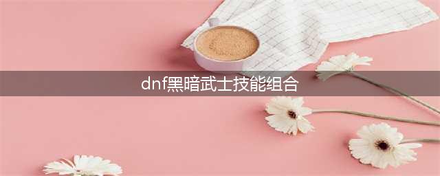 《dnf》黑暗武士pk技能怎么组合(dnf黑暗武士技能组合)