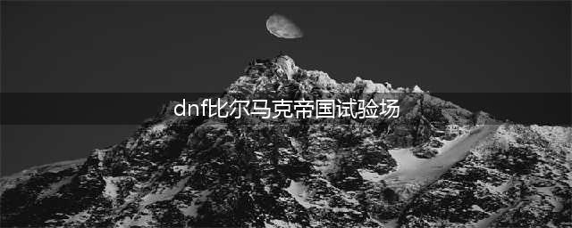 《dnf手游》比尔马克帝国试验场怎么样 比尔马克帝国试验场介绍(dnf比尔马克帝国试验场)