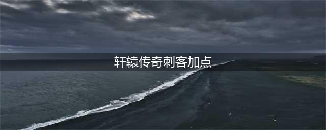 《轩辕传奇手游》刺客怎么加点 刺客职业加点推荐(轩辕传奇刺客加点)