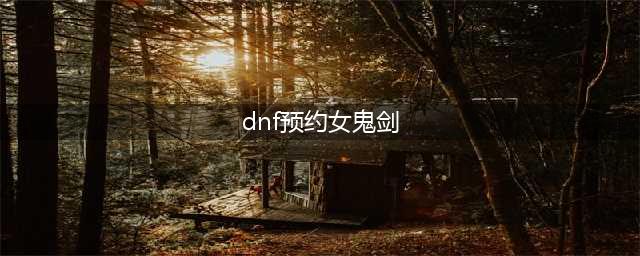 《DNF》第5女鬼剑预约活动有哪些 第5女鬼剑预约活动汇总(dnf预约女鬼剑)