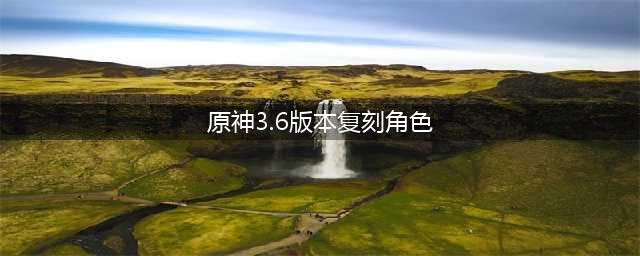 原神3.6版本复刻角色有哪些 3.6版本复刻角色一览