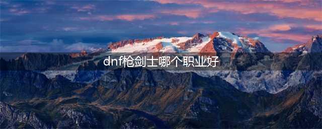 DNF枪剑士哪个职业强 DNF枪剑士最佳职业选择