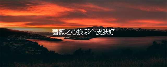 王者荣耀蔷薇之心换什么皮肤好 蔷薇之心兑换皮肤推荐