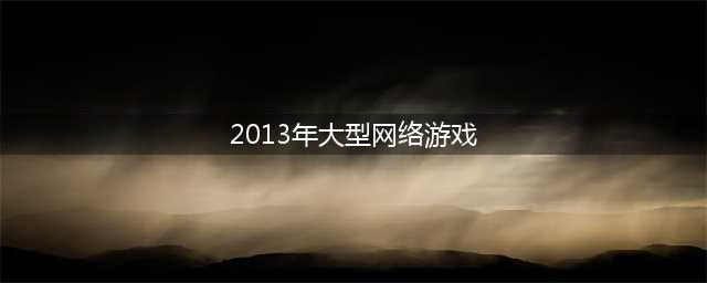 2013年游戏大作排行榜TOP10 2013年坚持到现在的手游有哪些(2013年大型网络游戏)