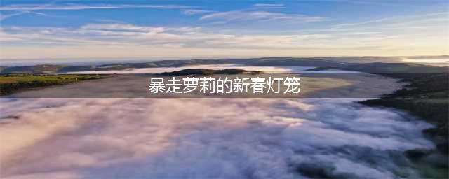 《lol》暴走萝莉的新春灯笼攻略 活动玩法分享(暴走萝莉的新春灯笼)