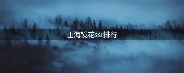 山海镜花ssr排行榜分享 山海镜花ssr排行对比解析(山海镜花ssr排行)