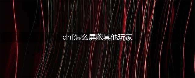 dnf可以屏蔽其他玩家吗 屏蔽其他玩家的方法(dnf怎么屏蔽其他玩家)