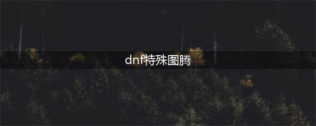 《dnf》特殊图腾的顺序做法攻略百分百正确(dnf特殊图腾)