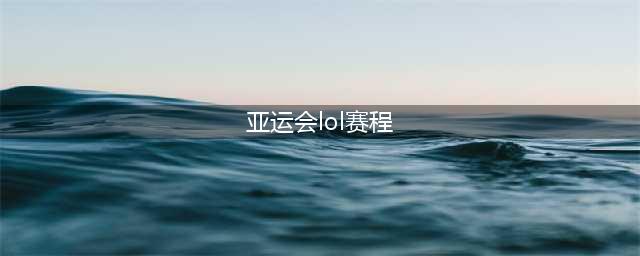 lol亚运会赛程时间表 lol亚运会赛程安排一览(亚运会lol赛程)