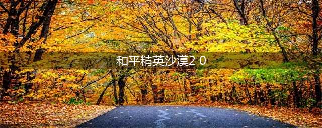 《和平精英》沙漠2.0更新了什么 沙漠2.0改动介绍(和平精英沙漠2 0)