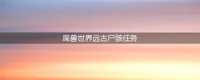 《魔兽世界》7.2世界任务远古尸骸攻略(魔兽世界远古尸骸任务)