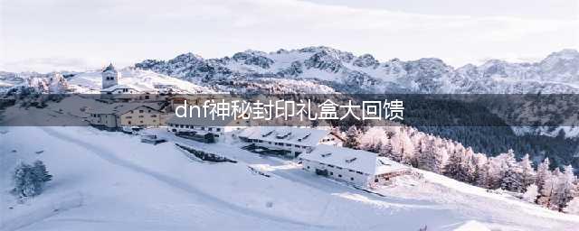 《dnf》神秘封印礼盒大回馈活动怎么样 神秘封印礼盒大回馈活动介绍(dnf神秘封印礼盒大回馈)