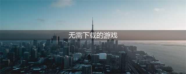 免费的游戏不用下载就可以玩的游戏2021 免费的游戏不用下载就可以玩的游戏有哪些(无需下载的游戏)
