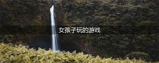 2021女生最爱玩的游戏前十名 女生最爱玩的好玩游戏推荐(女孩子玩的游戏)