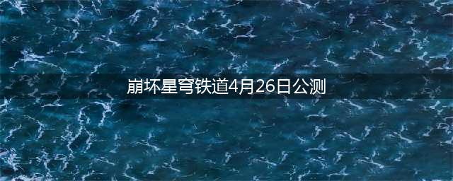 米哈游新作《崩坏 星穹铁道》定档，4月26日正式公测
