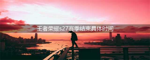 王者荣耀s27赛季什么时候结束 s27赛季结束时间介绍(王者荣耀s27赛季结束具体时间)
