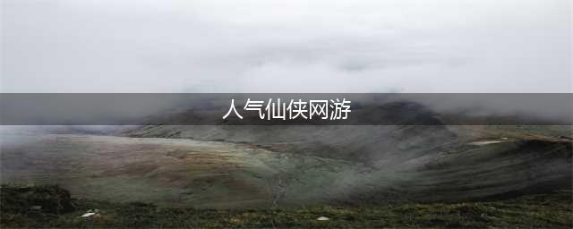 人气仙侠网游手游排行榜前十名推荐2021 好玩的仙侠手游有什么(人气仙侠网游)
