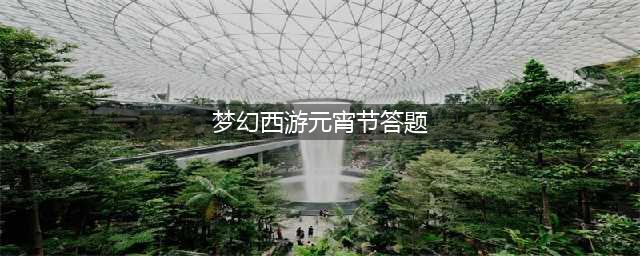梦幻西游2022元宵节答题答案有哪些 梦幻西游2022元宵节答题答案大全(梦幻西游元宵节答题)