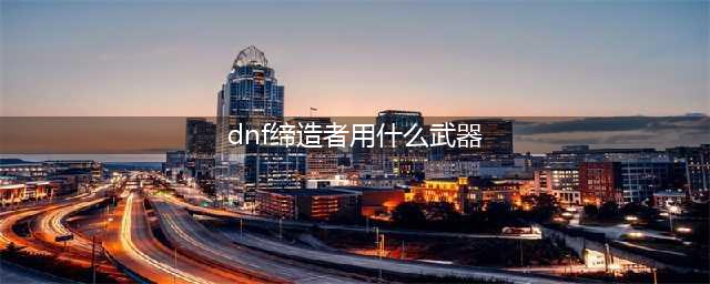 《DNF》100缔造者选什么武器好 100缔造者SS武器搭配推荐(dnf缔造者用什么武器)