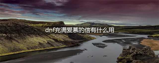 《dnf》充满爱慕的信有什么用 充满爱慕的信作用介绍(dnf充满爱慕的信有什么用)