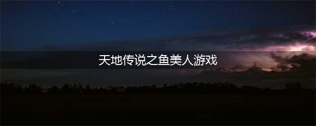 天地传说之鱼美人攻略 最全详细图文讲解(天地传说之鱼美人游戏)