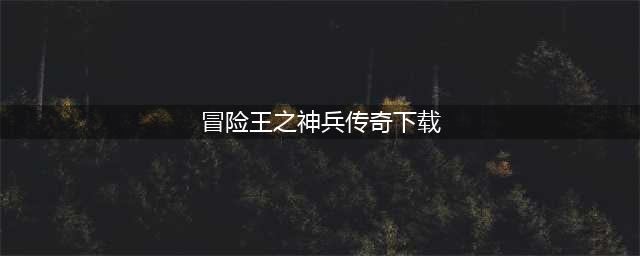冒险王之神兵传奇手机版下载安装2022 冒险王之神兵传奇下载渠道(冒险王之神兵传奇下载)