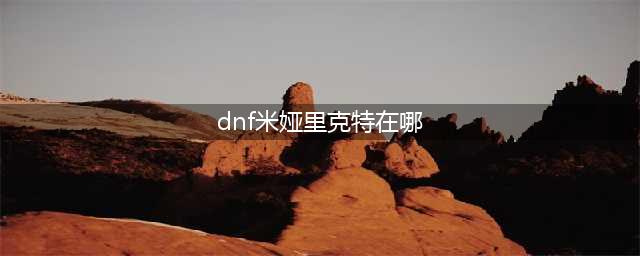 dnf向西边出发任务在哪里 向西边出发任务位置介绍(dnf米娅里克特在哪)