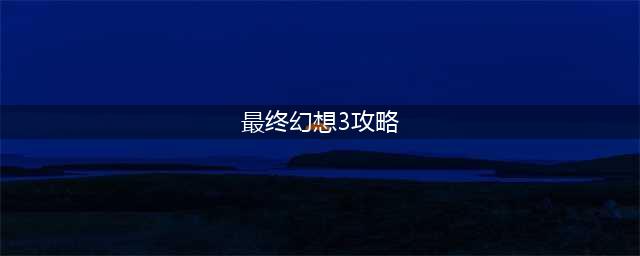 最终幻想3图文步骤攻略详解(最终幻想3攻略)