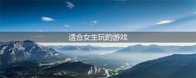 2022十大适合女生玩的休闲游戏 最新适合女生玩的手游排行榜(适合女生玩的游戏)