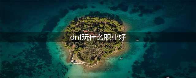 dnf哪个职业值得玩 dnf职业排行榜2023