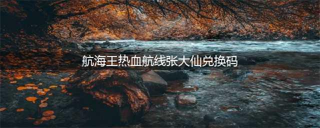 《航海王热血航线》最新张大仙兑换码一览 可用兑换码分享(航海王热血航线张大仙兑换码)