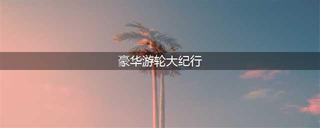 豪华游轮大纪行评审怎么拿高分(豪华游轮大纪行)
