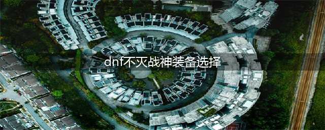 《DNF》不灭战神装备怎么选 不灭战神装备选择推荐