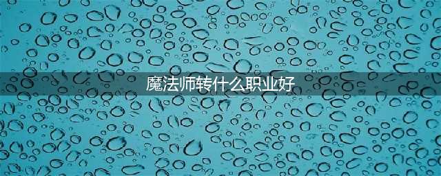 《DNF》手游魔法师转什么职业好 魔法师转职推荐一览(魔法师转什么职业好)