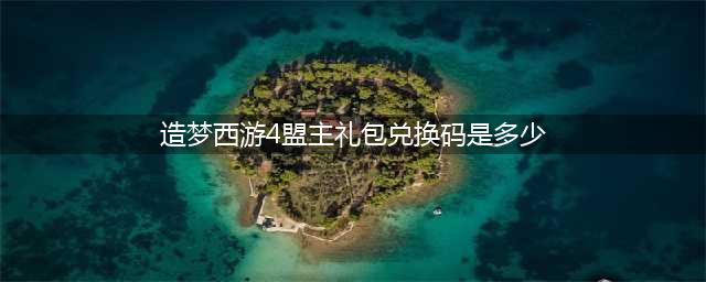 《造梦西游4》盟主礼包兑换码是多少 盟主礼包兑换码大全