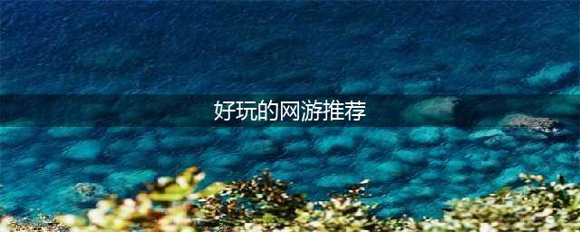 2021现在什么网游比较好玩 适合长期玩的网游排行榜前十名(好玩的网游推荐)