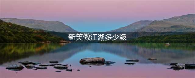 《新笑傲江湖》等级上限是多少 等级上限问题解析(新笑傲江湖多少级)