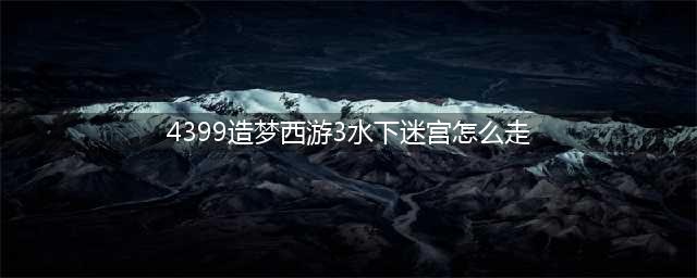 造梦西游3水下迷宫怎么走 造梦西游3水下迷宫走法(4399造梦西游3水下迷宫怎么走)