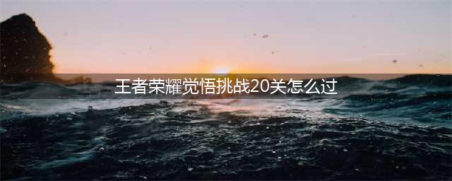 《王者荣耀》绝悟挑战第二十关最佳图文教程 觉悟挑战第20关通关技巧分享