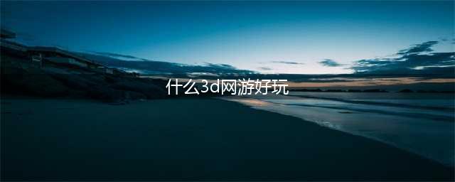 十大3d网游人气排行榜前十名2021 好玩的3d网游排行榜(什么3d网游好玩)