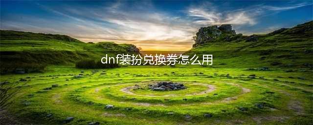 dnf装扮兑换券怎么用 地下城与勇士兑换券使用方法(dnf装扮兑换券怎么用)