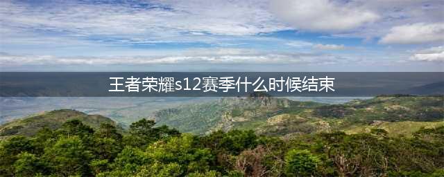 王者荣耀S12赛季什么时候结束 S12结束时间介绍(王者荣耀s12赛季什么时候结束)