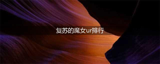 复苏的魔女ur排行榜：ur角色强度排行榜介绍(复苏的魔女ur排行)
